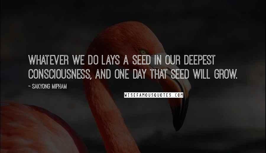 Sakyong Mipham Quotes: Whatever we do lays a seed in our deepest consciousness, and one day that seed will grow.