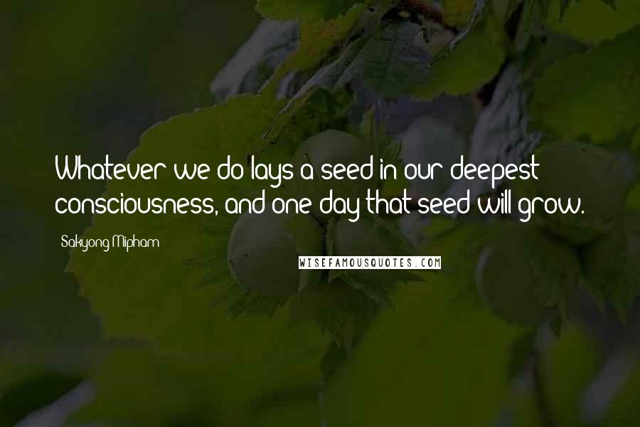 Sakyong Mipham Quotes: Whatever we do lays a seed in our deepest consciousness, and one day that seed will grow.