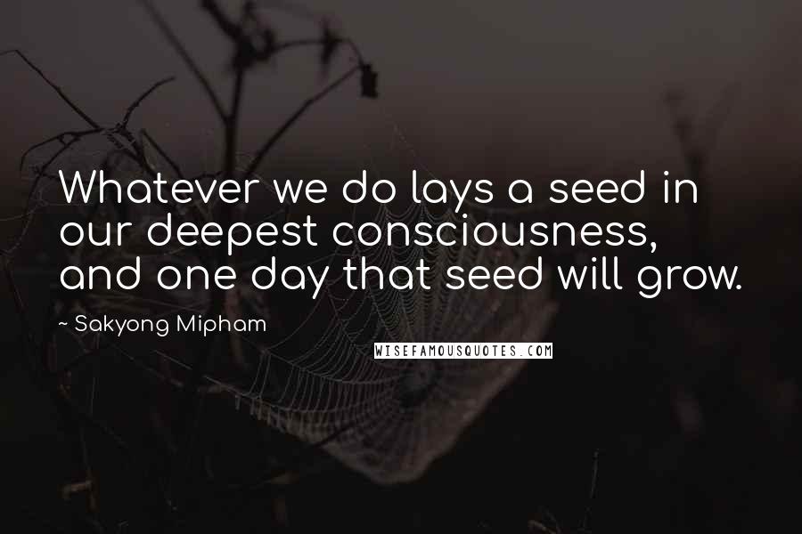 Sakyong Mipham Quotes: Whatever we do lays a seed in our deepest consciousness, and one day that seed will grow.