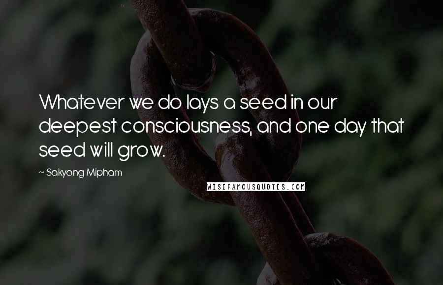 Sakyong Mipham Quotes: Whatever we do lays a seed in our deepest consciousness, and one day that seed will grow.