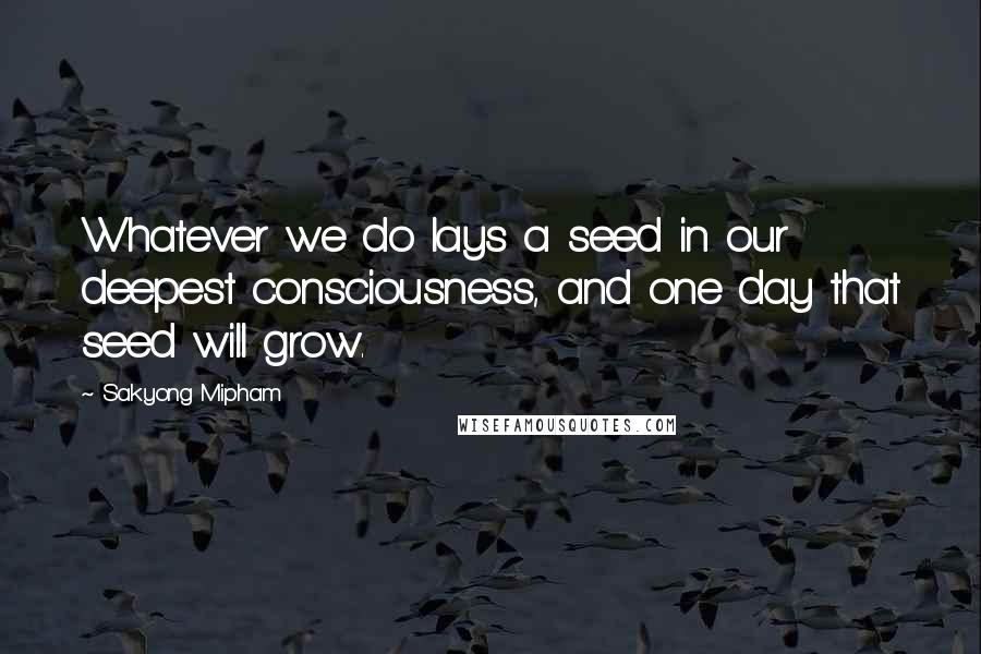 Sakyong Mipham Quotes: Whatever we do lays a seed in our deepest consciousness, and one day that seed will grow.