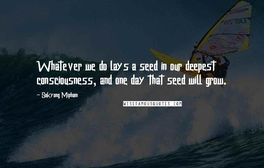 Sakyong Mipham Quotes: Whatever we do lays a seed in our deepest consciousness, and one day that seed will grow.