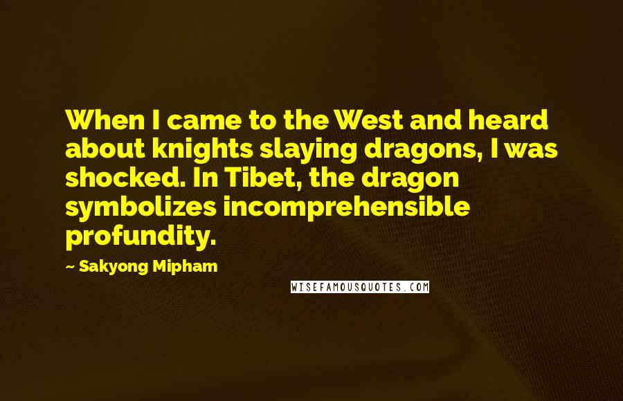 Sakyong Mipham Quotes: When I came to the West and heard about knights slaying dragons, I was shocked. In Tibet, the dragon symbolizes incomprehensible profundity.