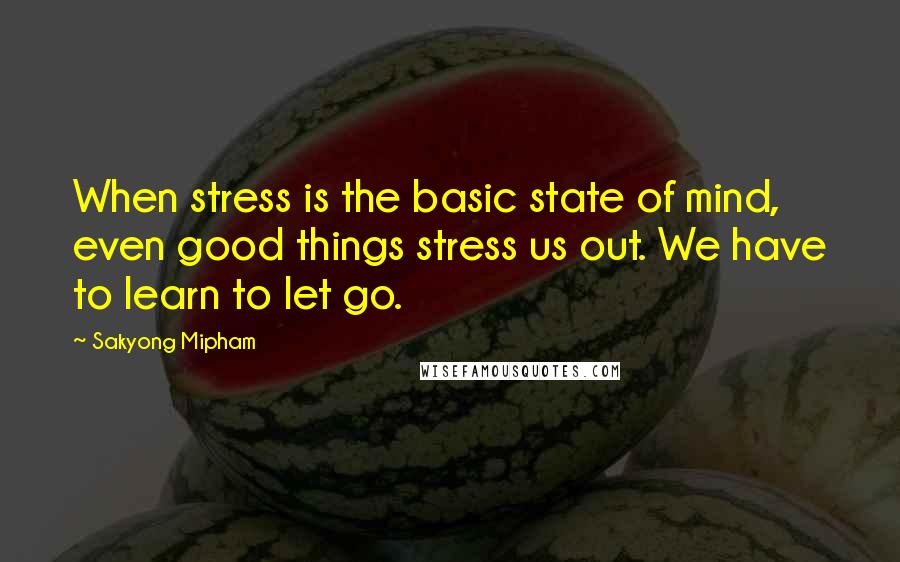 Sakyong Mipham Quotes: When stress is the basic state of mind, even good things stress us out. We have to learn to let go.