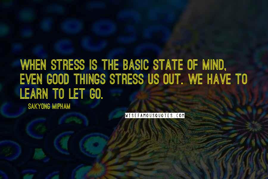 Sakyong Mipham Quotes: When stress is the basic state of mind, even good things stress us out. We have to learn to let go.