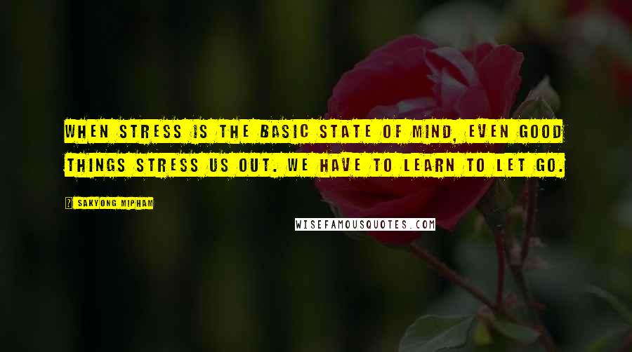 Sakyong Mipham Quotes: When stress is the basic state of mind, even good things stress us out. We have to learn to let go.