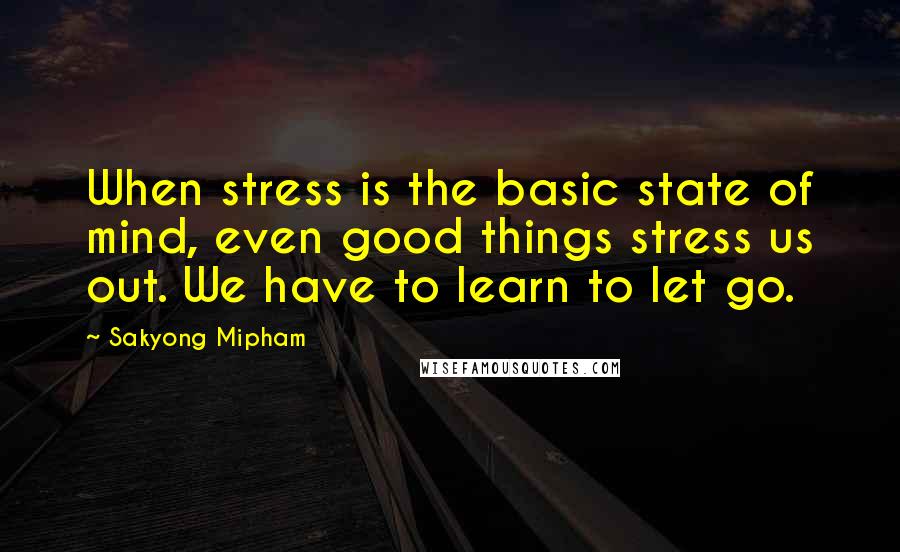 Sakyong Mipham Quotes: When stress is the basic state of mind, even good things stress us out. We have to learn to let go.