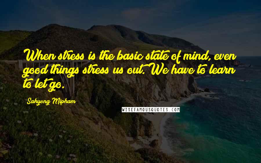 Sakyong Mipham Quotes: When stress is the basic state of mind, even good things stress us out. We have to learn to let go.