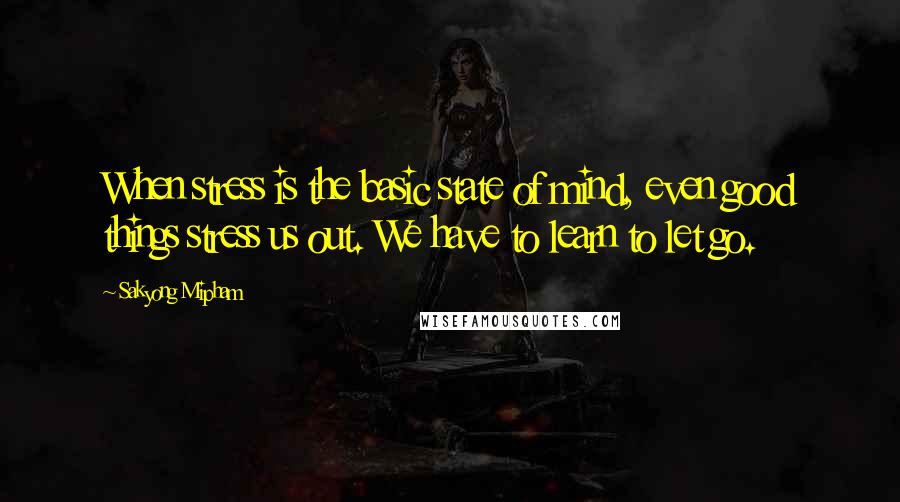 Sakyong Mipham Quotes: When stress is the basic state of mind, even good things stress us out. We have to learn to let go.