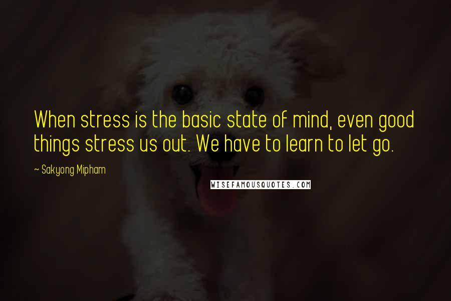 Sakyong Mipham Quotes: When stress is the basic state of mind, even good things stress us out. We have to learn to let go.