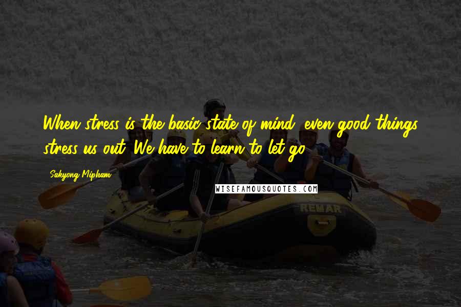 Sakyong Mipham Quotes: When stress is the basic state of mind, even good things stress us out. We have to learn to let go.