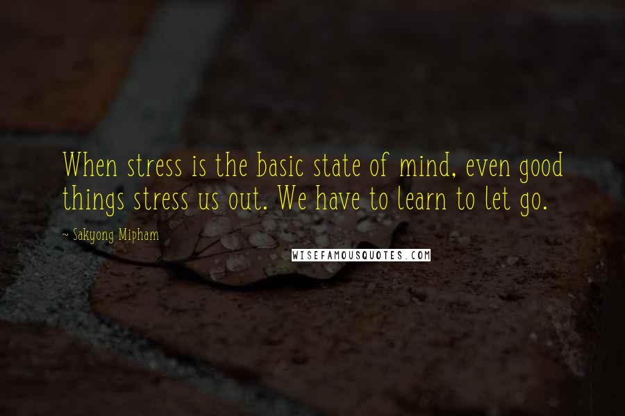 Sakyong Mipham Quotes: When stress is the basic state of mind, even good things stress us out. We have to learn to let go.