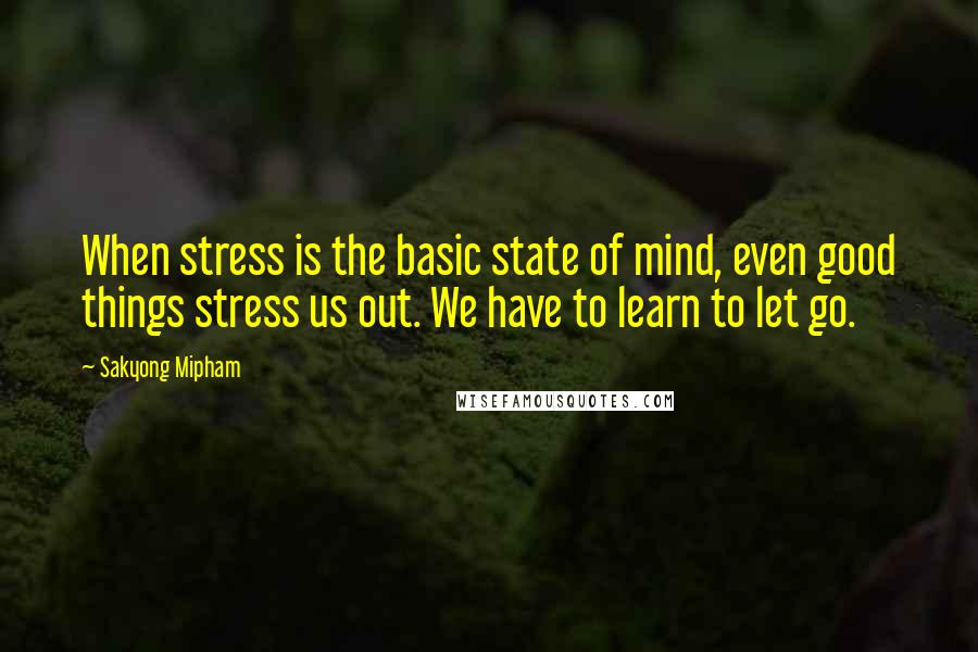 Sakyong Mipham Quotes: When stress is the basic state of mind, even good things stress us out. We have to learn to let go.