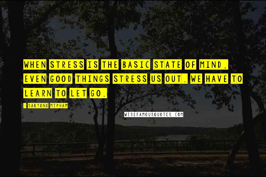 Sakyong Mipham Quotes: When stress is the basic state of mind, even good things stress us out. We have to learn to let go.