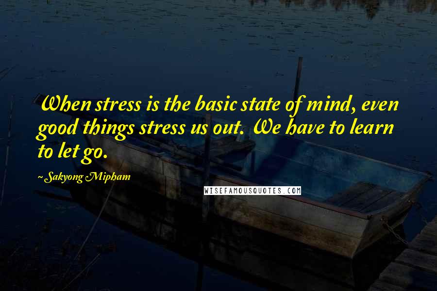 Sakyong Mipham Quotes: When stress is the basic state of mind, even good things stress us out. We have to learn to let go.