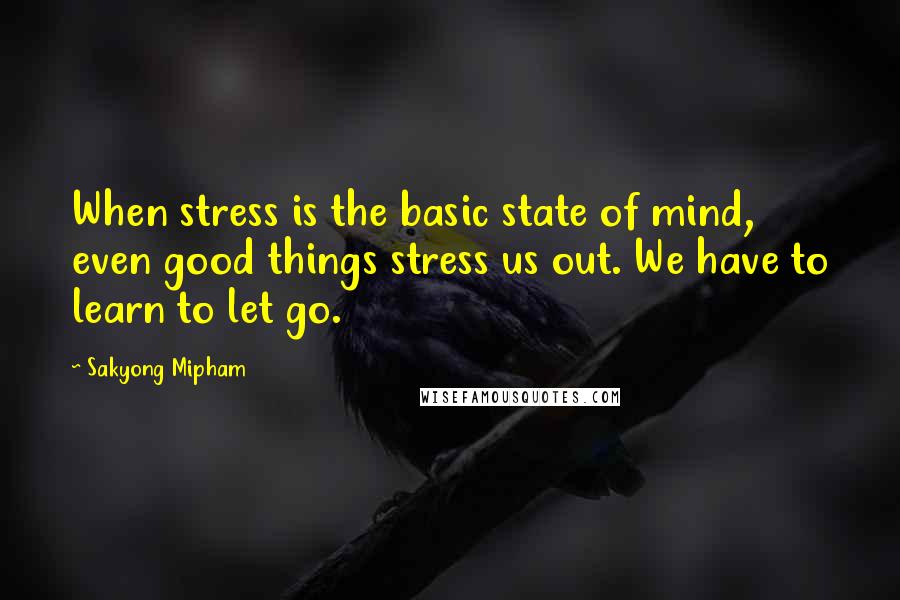 Sakyong Mipham Quotes: When stress is the basic state of mind, even good things stress us out. We have to learn to let go.