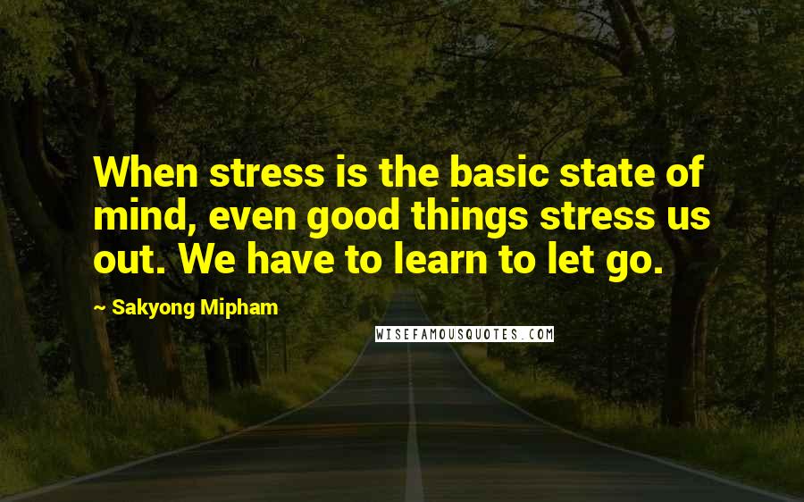 Sakyong Mipham Quotes: When stress is the basic state of mind, even good things stress us out. We have to learn to let go.