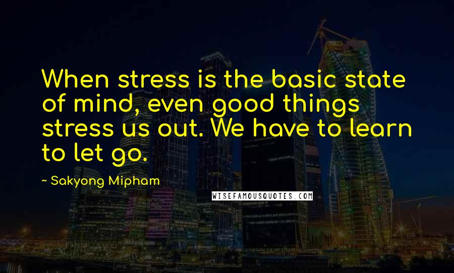 Sakyong Mipham Quotes: When stress is the basic state of mind, even good things stress us out. We have to learn to let go.