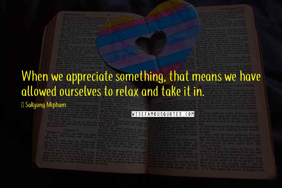 Sakyong Mipham Quotes: When we appreciate something, that means we have allowed ourselves to relax and take it in.