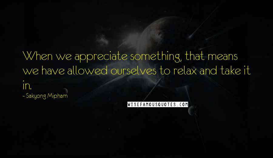 Sakyong Mipham Quotes: When we appreciate something, that means we have allowed ourselves to relax and take it in.