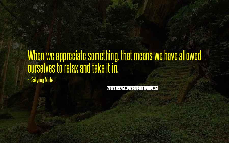 Sakyong Mipham Quotes: When we appreciate something, that means we have allowed ourselves to relax and take it in.