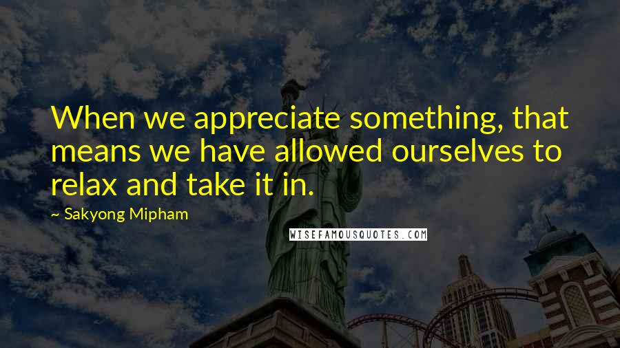 Sakyong Mipham Quotes: When we appreciate something, that means we have allowed ourselves to relax and take it in.