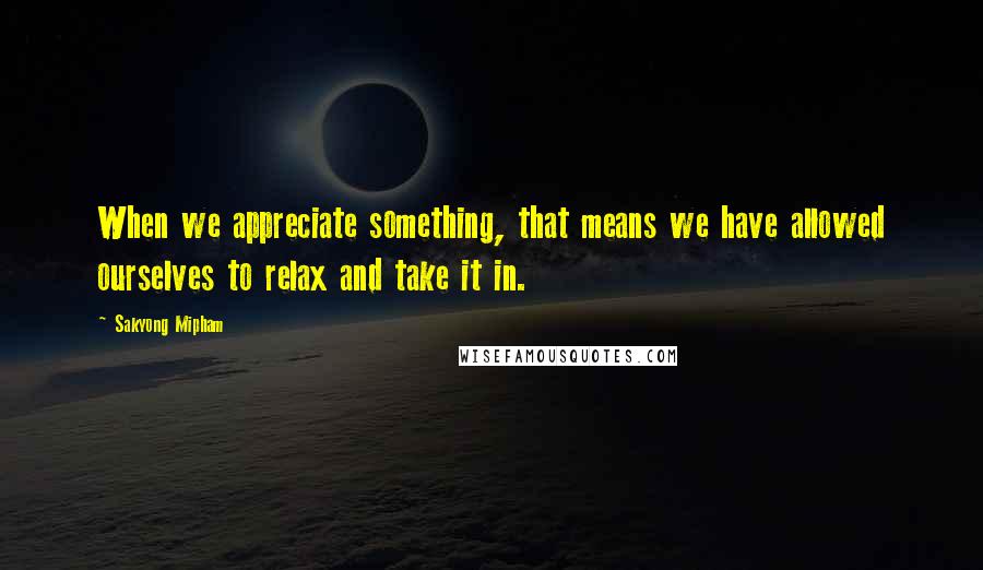 Sakyong Mipham Quotes: When we appreciate something, that means we have allowed ourselves to relax and take it in.