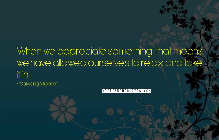 Sakyong Mipham Quotes: When we appreciate something, that means we have allowed ourselves to relax and take it in.