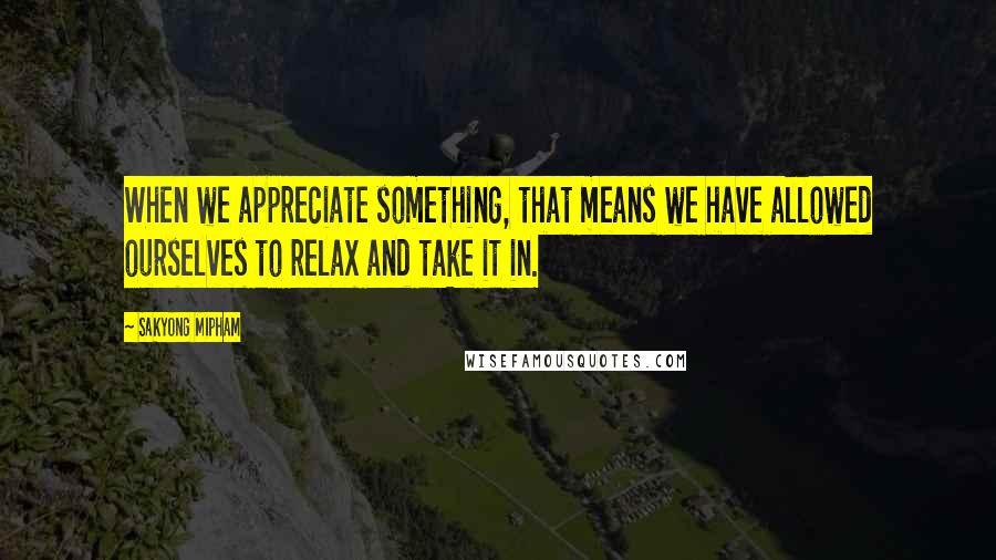 Sakyong Mipham Quotes: When we appreciate something, that means we have allowed ourselves to relax and take it in.