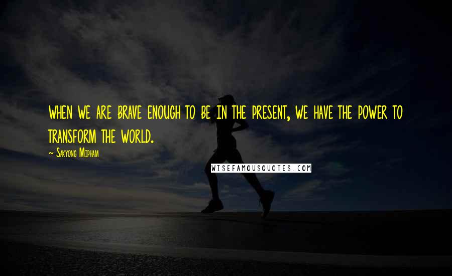 Sakyong Mipham Quotes: when we are brave enough to be in the present, we have the power to transform the world.