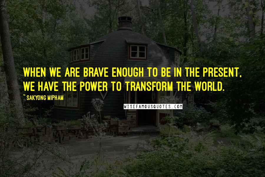 Sakyong Mipham Quotes: when we are brave enough to be in the present, we have the power to transform the world.