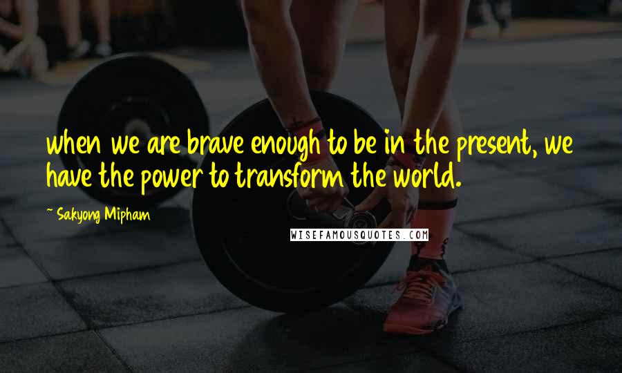 Sakyong Mipham Quotes: when we are brave enough to be in the present, we have the power to transform the world.