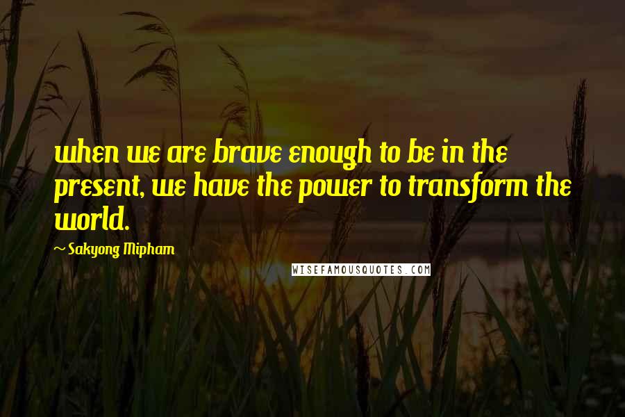 Sakyong Mipham Quotes: when we are brave enough to be in the present, we have the power to transform the world.