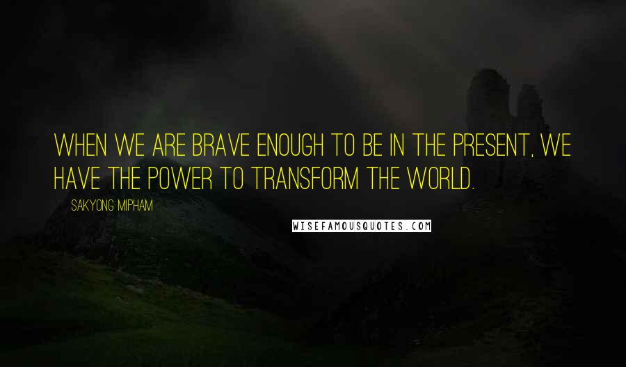 Sakyong Mipham Quotes: when we are brave enough to be in the present, we have the power to transform the world.