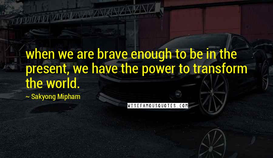 Sakyong Mipham Quotes: when we are brave enough to be in the present, we have the power to transform the world.
