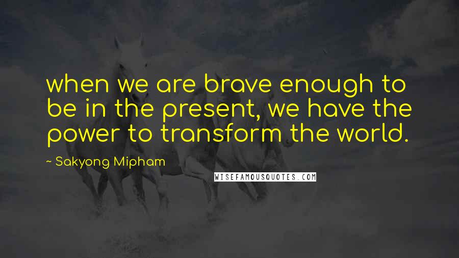 Sakyong Mipham Quotes: when we are brave enough to be in the present, we have the power to transform the world.