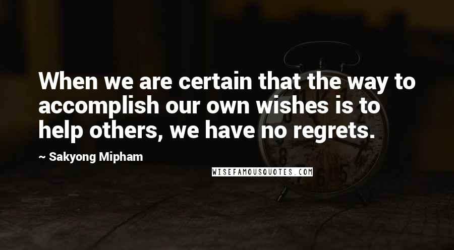 Sakyong Mipham Quotes: When we are certain that the way to accomplish our own wishes is to help others, we have no regrets.