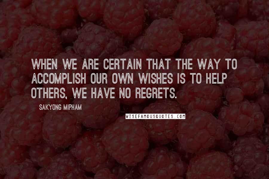 Sakyong Mipham Quotes: When we are certain that the way to accomplish our own wishes is to help others, we have no regrets.
