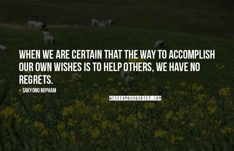 Sakyong Mipham Quotes: When we are certain that the way to accomplish our own wishes is to help others, we have no regrets.