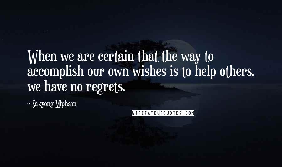 Sakyong Mipham Quotes: When we are certain that the way to accomplish our own wishes is to help others, we have no regrets.