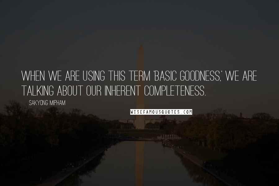 Sakyong Mipham Quotes: When we are using this term 'basic goodness,' we are talking about our inherent completeness.