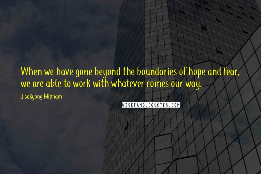 Sakyong Mipham Quotes: When we have gone beyond the boundaries of hope and fear, we are able to work with whatever comes our way.