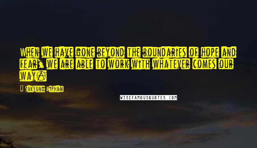 Sakyong Mipham Quotes: When we have gone beyond the boundaries of hope and fear, we are able to work with whatever comes our way.