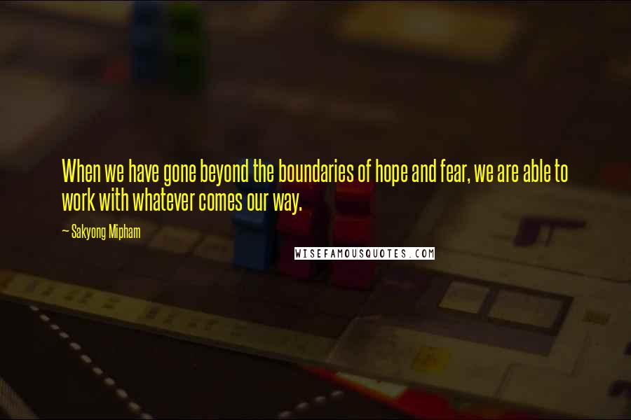 Sakyong Mipham Quotes: When we have gone beyond the boundaries of hope and fear, we are able to work with whatever comes our way.