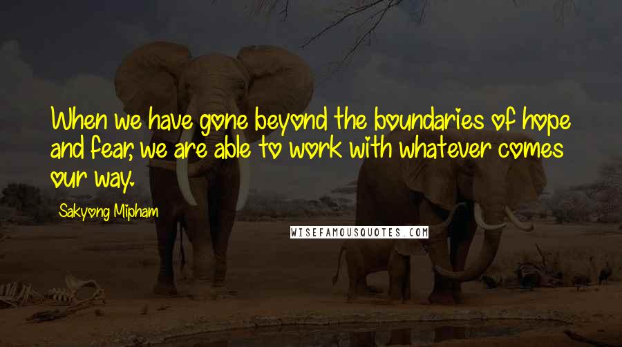 Sakyong Mipham Quotes: When we have gone beyond the boundaries of hope and fear, we are able to work with whatever comes our way.
