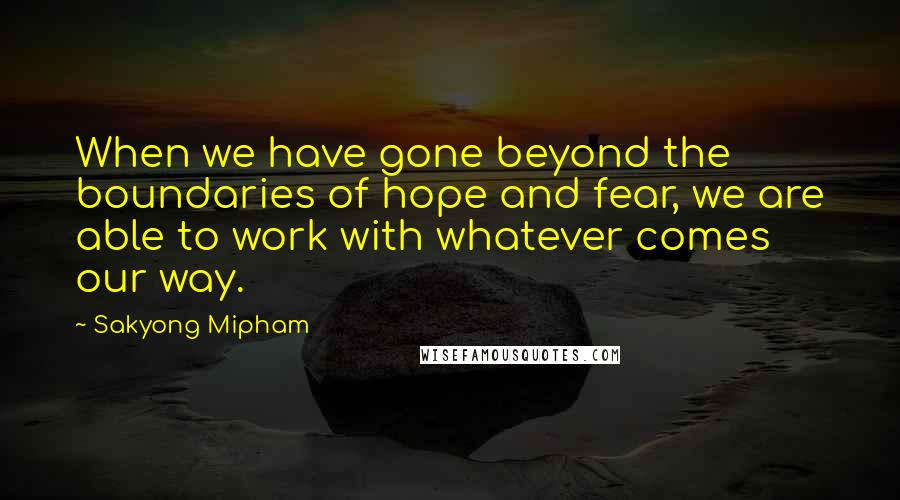 Sakyong Mipham Quotes: When we have gone beyond the boundaries of hope and fear, we are able to work with whatever comes our way.