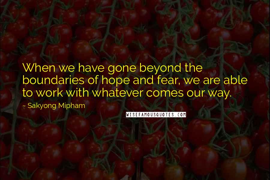 Sakyong Mipham Quotes: When we have gone beyond the boundaries of hope and fear, we are able to work with whatever comes our way.