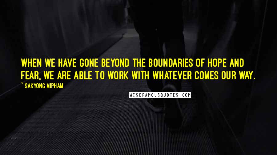 Sakyong Mipham Quotes: When we have gone beyond the boundaries of hope and fear, we are able to work with whatever comes our way.