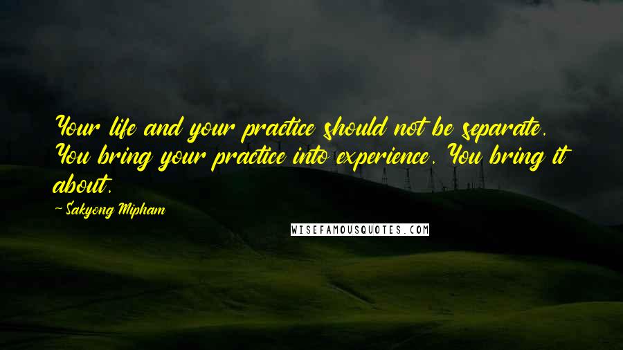 Sakyong Mipham Quotes: Your life and your practice should not be separate. You bring your practice into experience. You bring it about.