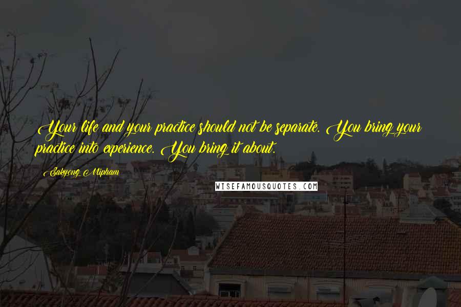 Sakyong Mipham Quotes: Your life and your practice should not be separate. You bring your practice into experience. You bring it about.